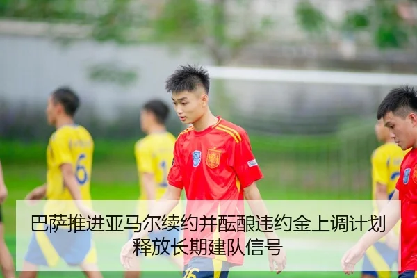 巴萨推进亚马尔续约并酝酿违约金上调计划释放长期建队信号