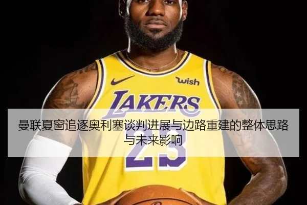 曼联夏窗追逐奥利塞谈判进展与边路重建的整体思路与未来影响