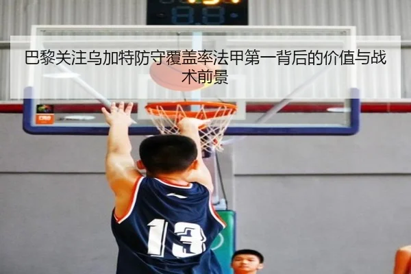 巴黎关注乌加特防守覆盖率法甲第一背后的价值与战术前景