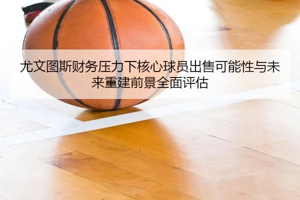 尤文图斯财务压力下核心球员出售可能性与未来重建前景全面评估