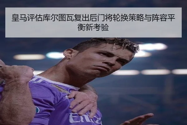 皇马评估库尔图瓦复出后门将轮换策略与阵容平衡新考验