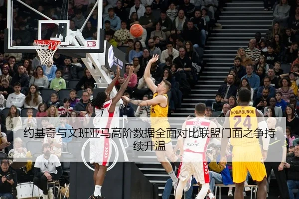 约基奇与文班亚马高阶数据全面对比联盟门面之争持续升温